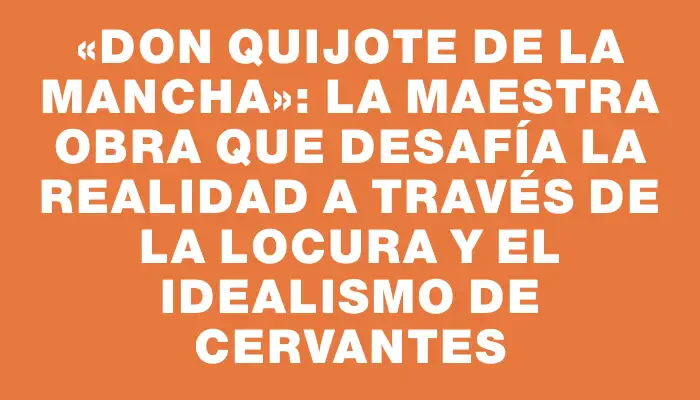 «Don Quijote de la Mancha»: La maestra obra que desafía la realidad a través de la locura y el idealismo de Cervantes