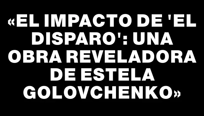 «El Impacto de 'El Disparo': Una Obra Reveladora de Estela Golovchenko»