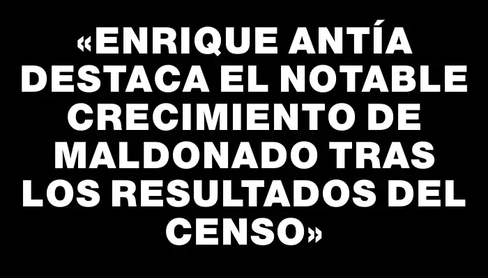 «Enrique Antía destaca el notable crecimiento de Maldonado tras los resultados del Censo»