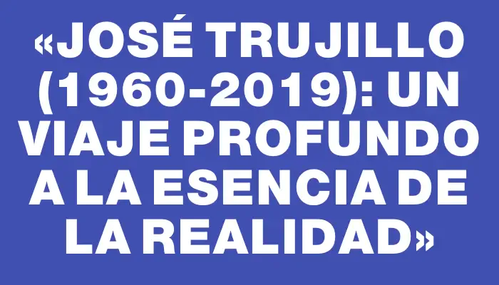 «José Trujillo (1960-2019): Un viaje profundo a la esencia de la realidad»