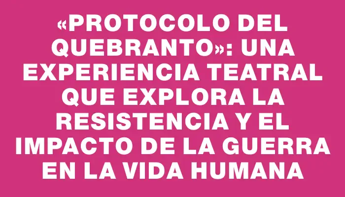 «Protocolo del Quebranto»: Una experiencia teatral que explora la resistencia y el impacto de la guerra en la vida humana