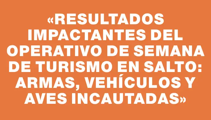 «Resultados impactantes del operativo de Semana de Turismo en Salto: armas, vehículos y aves incautadas»